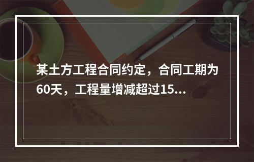 某土方工程合同约定，合同工期为60天，工程量增减超过15%时