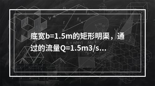 底宽b=1.5m的矩形明渠，通过的流量Q=1.5m3/s，已