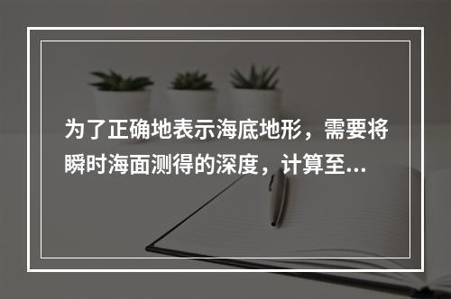 为了正确地表示海底地形，需要将瞬时海面测得的深度，计算至平