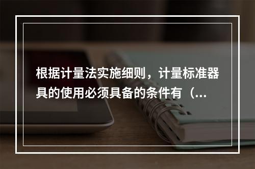 根据计量法实施细则，计量标准器具的使用必须具备的条件有（　