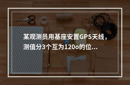 某观测员用基座安置GPS天线，测值分3个互为120o的位置