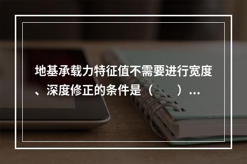 地基承载力特征值不需要进行宽度、深度修正的条件是（　　）。