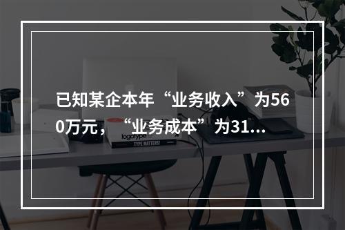 已知某企本年“业务收入”为560万元，“业务成本”为310万