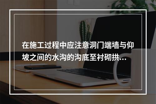 在施工过程中应注意洞门端墙与仰坡之间的水沟的沟底至衬砌拱顶外