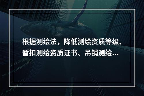 根据测绘法，降低测绘资质等级、暂扣测绘资质证书、吊销测绘资