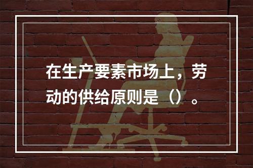 在生产要素市场上，劳动的供给原则是（）。