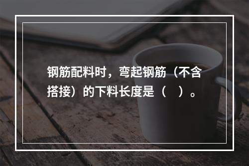 钢筋配料时，弯起钢筋（不含搭接）的下料长度是（　）。