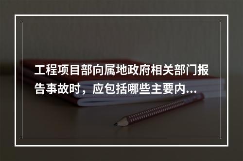 工程项目部向属地政府相关部门报告事故时，应包括哪些主要内容？