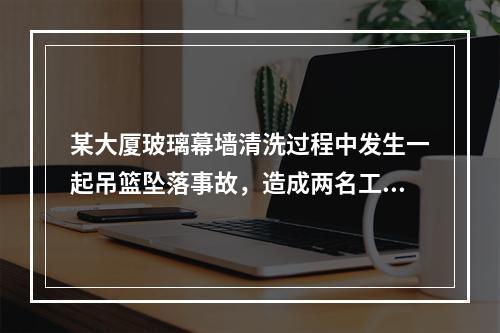 某大厦玻璃幕墙清洗过程中发生一起吊篮坠落事故，造成两名工作人