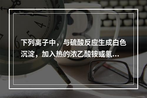 下列离子中，与硫酸反应生成白色沉淀，加入热的浓乙酸铵或氢氧化