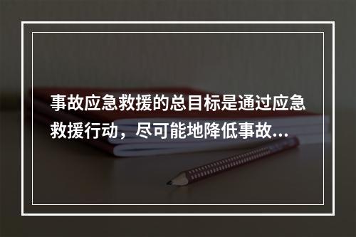 事故应急救援的总目标是通过应急救援行动，尽可能地降低事故的危