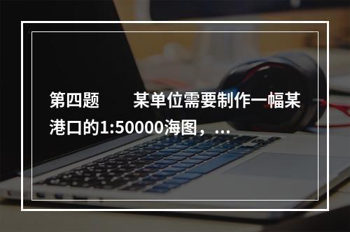 第四题　　某单位需要制作一幅某港口的1:50000海图，该