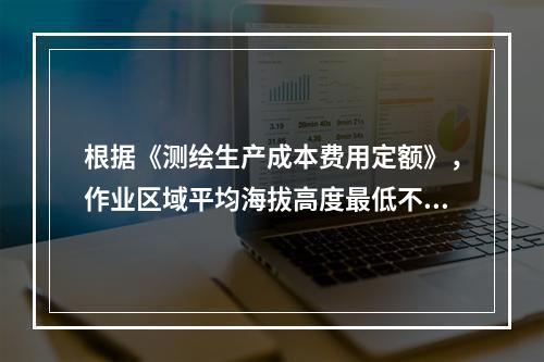 根据《测绘生产成本费用定额》，作业区域平均海拔高度最低不低