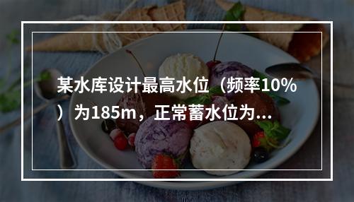 某水库设计最高水位（频率10％）为185m，正常蓄水位为1