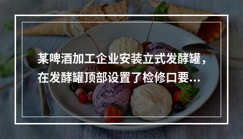 某啤酒加工企业安装立式发酵罐，在发酵罐顶部设置了检修口要通过