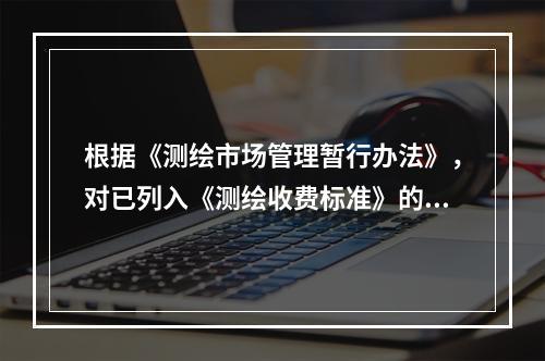 根据《测绘市场管理暂行办法》，对已列入《测绘收费标准》的测