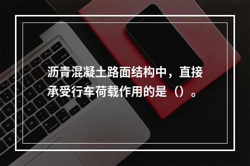 沥青混凝土路面结构中，直接承受行车荷载作用的是（）。