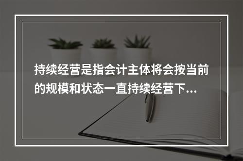 持续经营是指会计主体将会按当前的规模和状态一直持续经营下去，