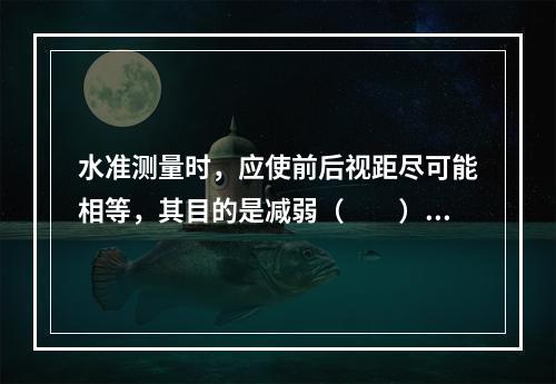 水准测量时，应使前后视距尽可能相等，其目的是减弱（　　）的