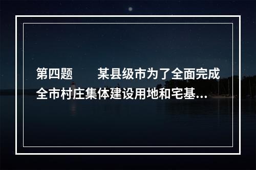 第四题　　某县级市为了全面完成全市村庄集体建设用地和宅基地