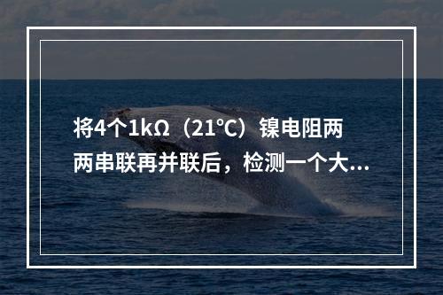 将4个1kΩ（21℃）镍电阻两两串联再并联后，检测一个大房