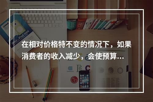 在相对价格特不变的情况下，如果消费者的收入减少，会使预算线（