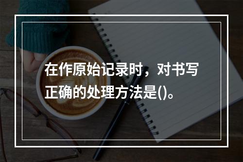 在作原始记录时，对书写正确的处理方法是()。