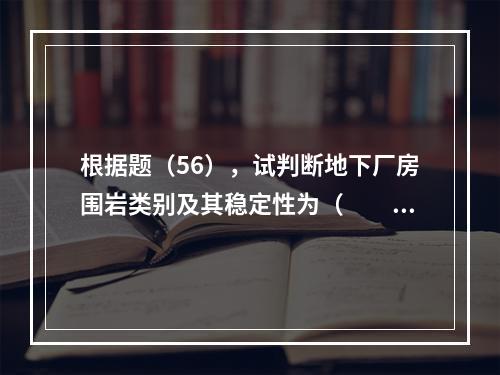 根据题（56），试判断地下厂房围岩类别及其稳定性为（　　）