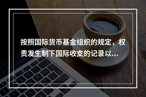 按照国际货币基金组织的规定，权责发生制下国际收支的记录以（　