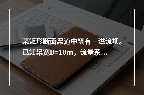 某矩形断面渠道中筑有一溢流坝。已知渠宽B=18m，流量系数m