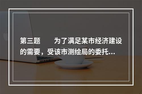 第三题　　为了满足某市经济建设的需要，受该市测绘局的委托，