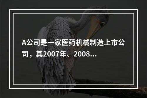 A公司是一家医药机械制造上市公司，其2007年、2008年的