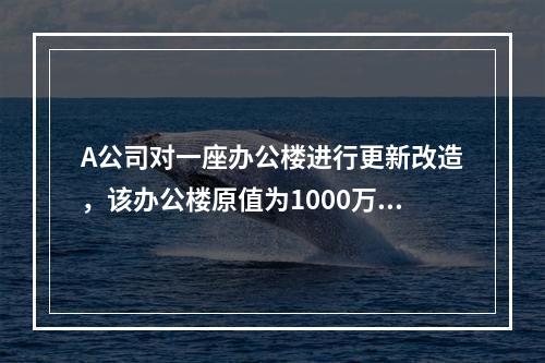 A公司对一座办公楼进行更新改造，该办公楼原值为1000万元，