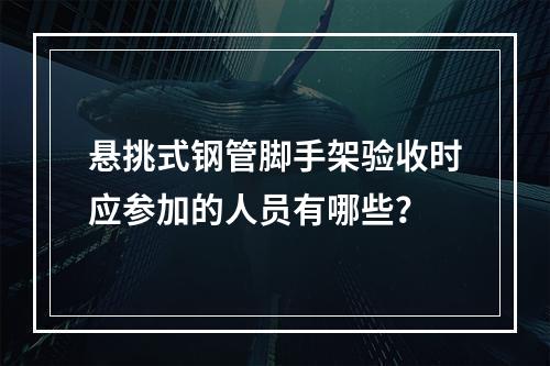 悬挑式钢管脚手架验收时应参加的人员有哪些？