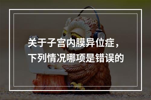 关于子宫内膜异位症，下列情况哪项是错误的