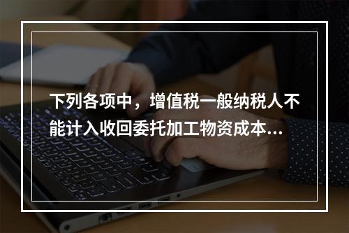 下列各项中，增值税一般纳税人不能计入收回委托加工物资成本的有