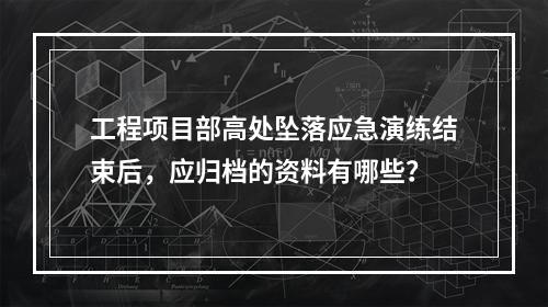 工程项目部高处坠落应急演练结束后，应归档的资料有哪些？