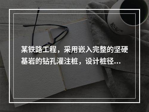 某铁路工程，采用嵌入完整的坚硬基岩的钻孔灌注桩，设计桩径为