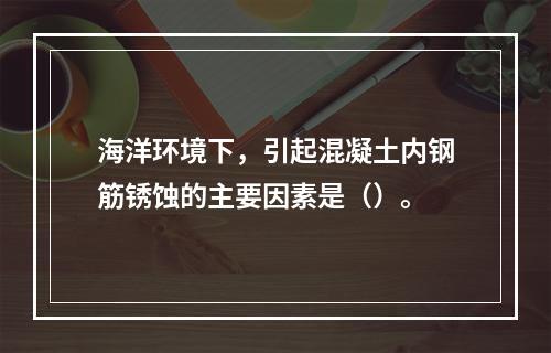 海洋环境下，引起混凝土内钢筋锈蚀的主要因素是（）。