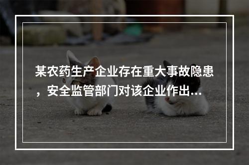 某农药生产企业存在重大事故隐患，安全监管部门对该企业作出停