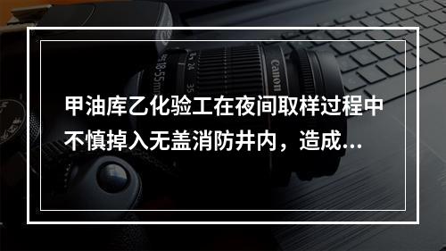 甲油库乙化验工在夜间取样过程中不慎掉入无盖消防井内，造成脚步