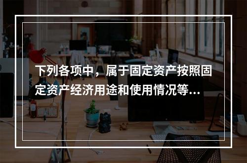 下列各项中，属于固定资产按照固定资产经济用途和使用情况等综合