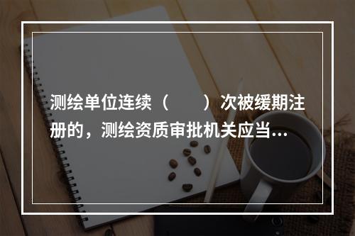 测绘单位连续（　　）次被缓期注册的，测绘资质审批机关应当注