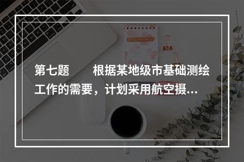 第七题　　根据某地级市基础测绘工作的需要，计划采用航空摄影