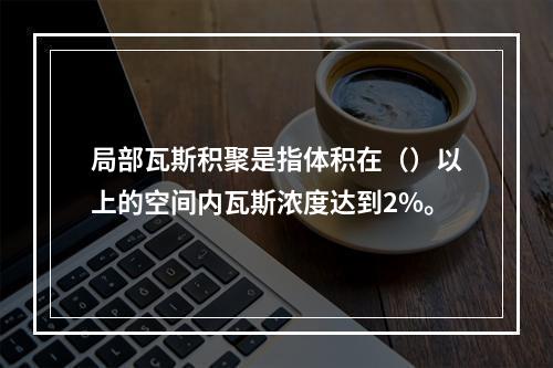 局部瓦斯积聚是指体积在（）以上的空间内瓦斯浓度达到2%。