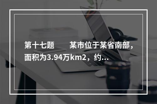 第十七题　　某市位于某省南部，面积为3.94万km2，约占