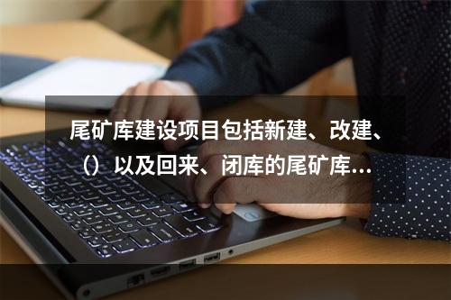 尾矿库建设项目包括新建、改建、（）以及回来、闭库的尾矿库建设