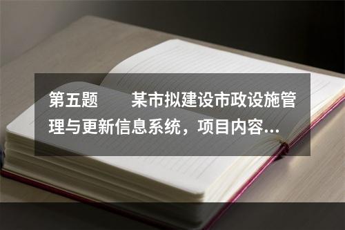 第五题　　某市拟建设市政设施管理与更新信息系统，项目内容包