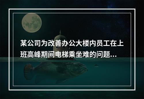 某公司为改善办公大楼内员工在上班高峰期间电梯乘坐难的问题，新