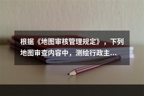 根据《地图审核管理规定》，下列地图审查内容中，测绘行政主管